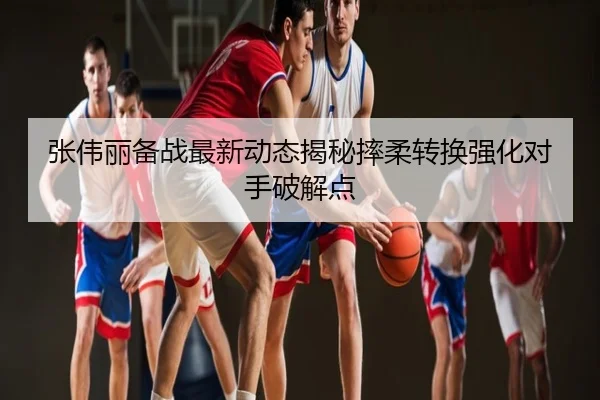 张伟丽备战最新动态揭秘摔柔转换强化对手破解点