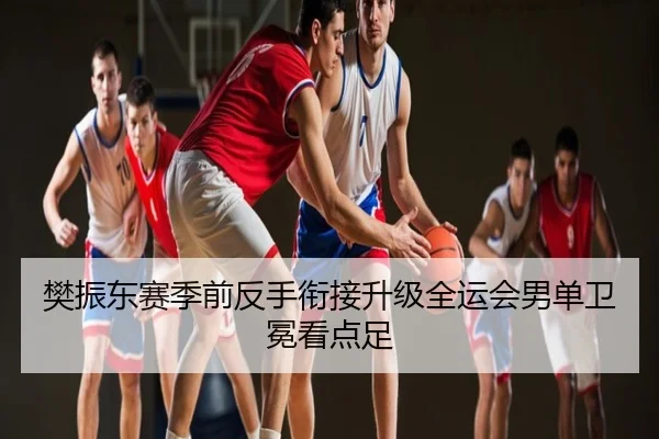 樊振东赛季前反手衔接升级全运会男单卫冕看点足