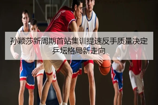 孙颖莎新周期首站集训提速反手质量决定乒坛格局新走向