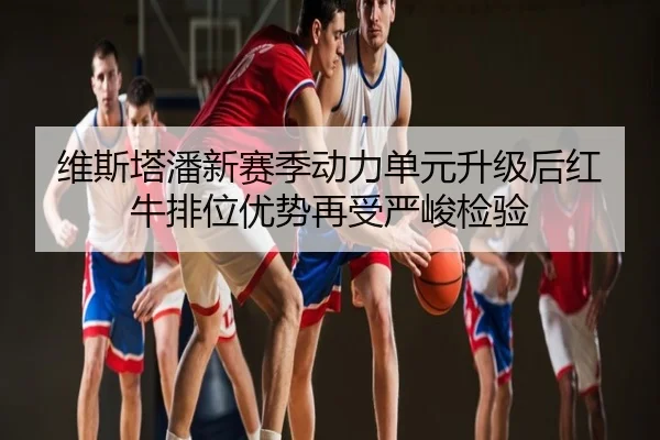 维斯塔潘新赛季动力单元升级后红牛排位优势再受严峻检验