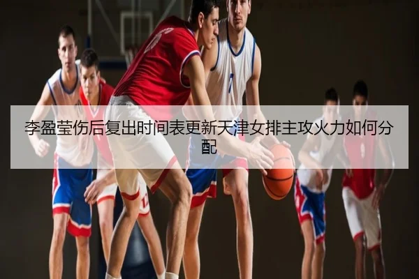 李盈莹伤后复出时间表更新天津女排主攻火力如何分配